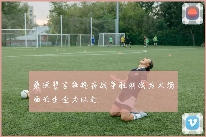 桑顿誓言每晚奋战争胜利我为大场面而生全力以赴