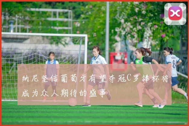 纳尼坚信葡萄牙有望夺冠C罗捧杯将成为众人期待的盛事