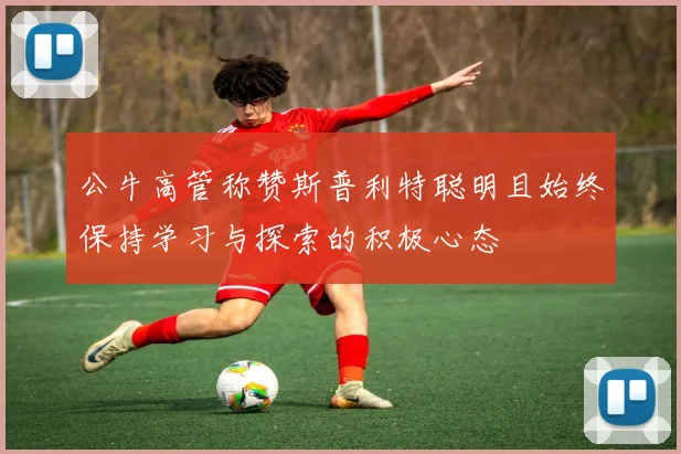 公牛高管称赞斯普利特聪明且始终保持学习与探索的积极心态