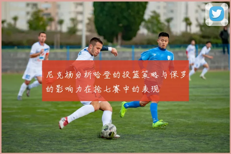 尼克杨分析哈登的投篮策略与保罗的影响力在抢七赛中的表现