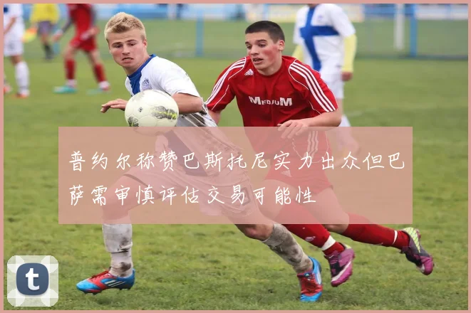 普约尔称赞巴斯托尼实力出众但巴萨需审慎评估交易可能性
