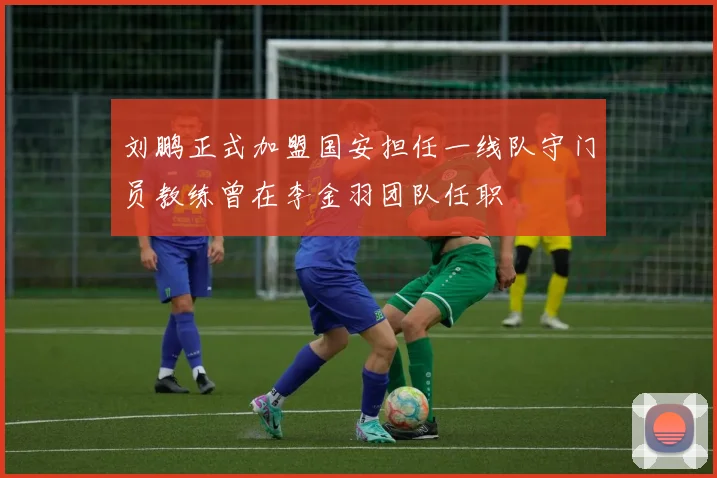 刘鹏正式加盟国安担任一线队守门员教练曾在李金羽团队任职