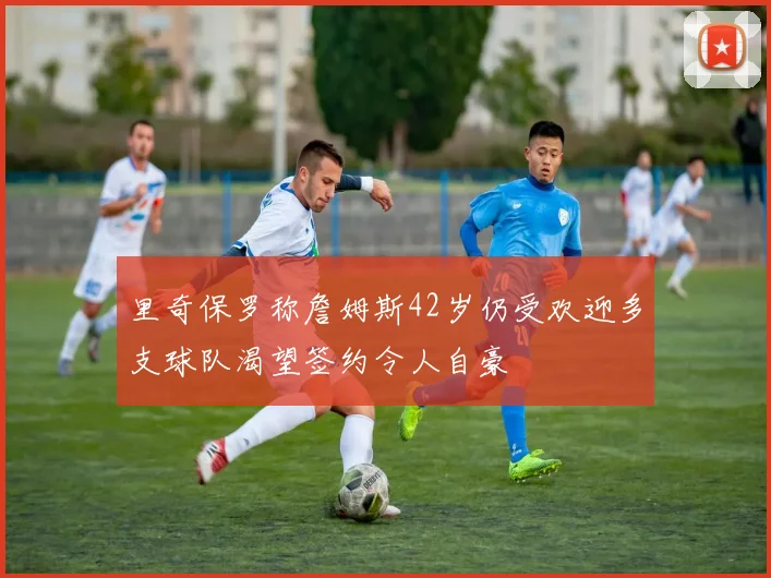 里奇保罗称詹姆斯42岁仍受欢迎多支球队渴望签约令人自豪