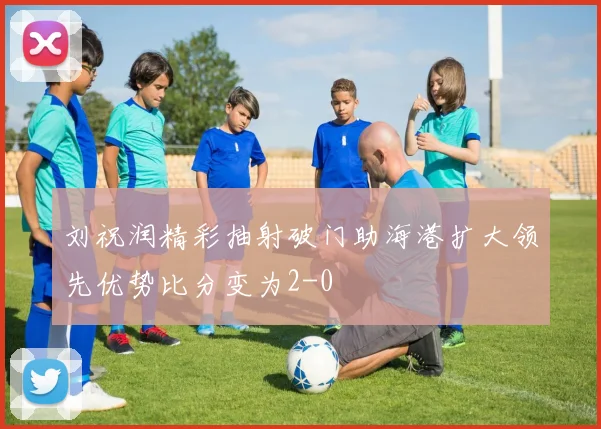 刘祝润精彩抽射破门助海港扩大领先优势比分变为2-0