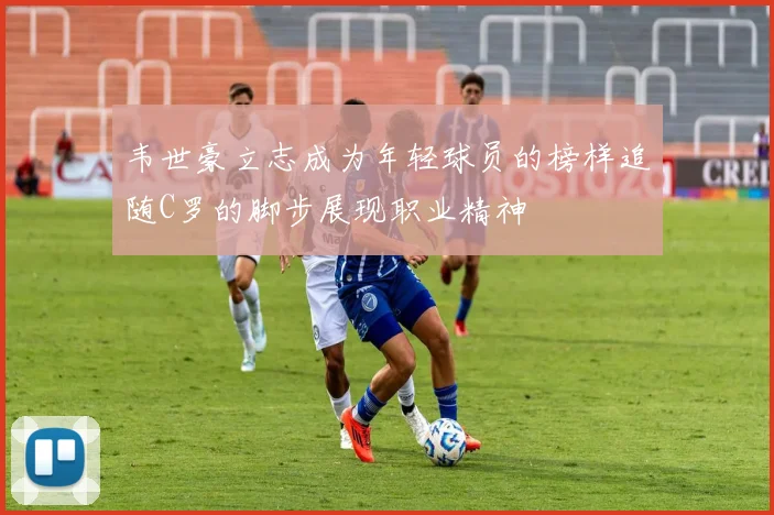 韦世豪立志成为年轻球员的榜样追随C罗的脚步展现职业精神