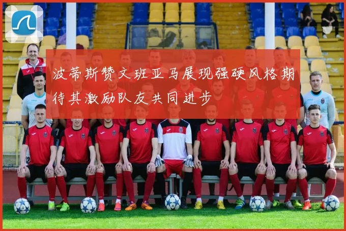 波蒂斯赞文班亚马展现强硬风格期待其激励队友共同进步