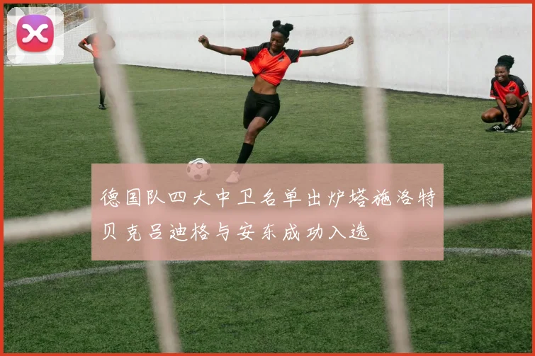 德国队四大中卫名单出炉塔施洛特贝克吕迪格与安东成功入选