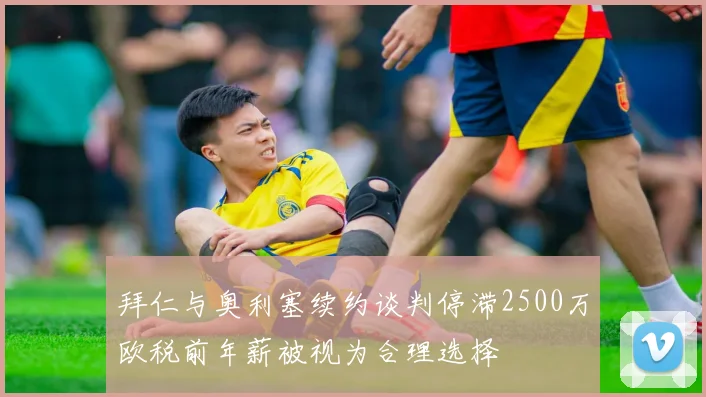 拜仁与奥利塞续约谈判停滞2500万欧税前年薪被视为合理选择