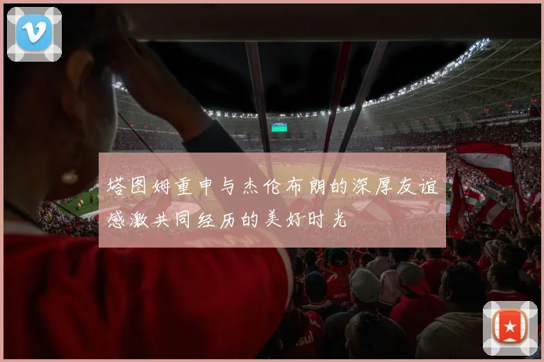 塔图姆重申与杰伦布朗的深厚友谊感激共同经历的美好时光