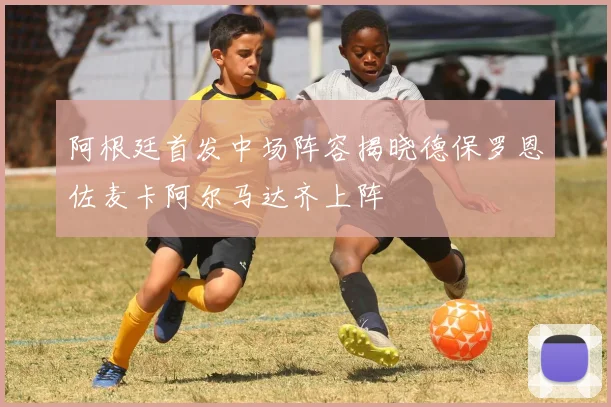 阿根廷首发中场阵容揭晓德保罗恩佐麦卡阿尔马达齐上阵