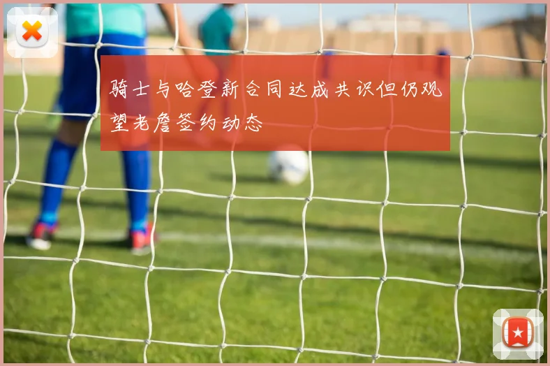 骑士与哈登新合同达成共识但仍观望老詹签约动态
