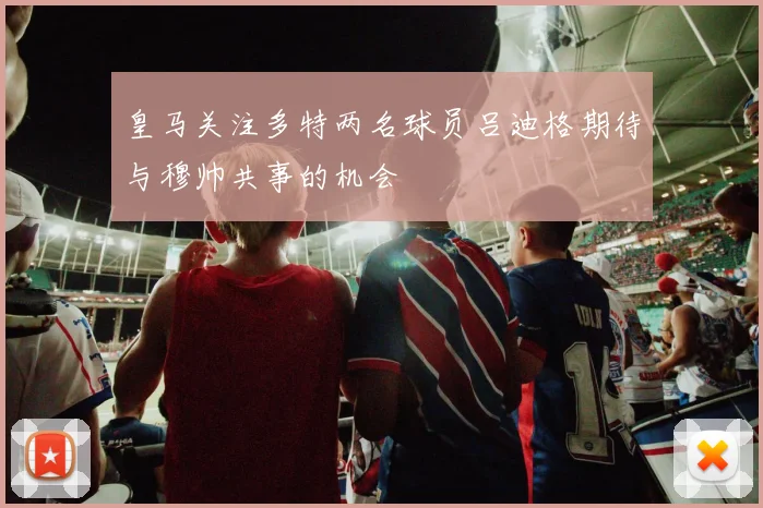 皇马关注多特两名球员吕迪格期待与穆帅共事的机会