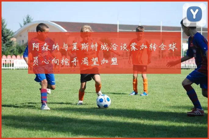 阿森纳与莱斯特城洽谈蒙加转会球员心向枪手渴望加盟