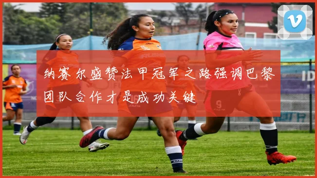 纳赛尔盛赞法甲冠军之路强调巴黎团队合作才是成功关键