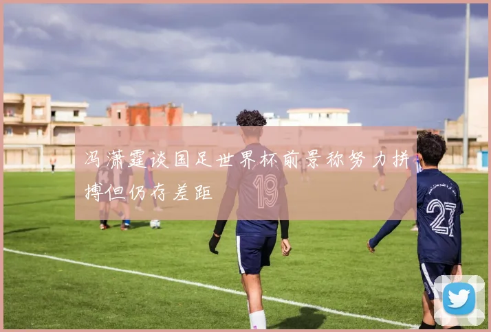 冯潇霆谈国足世界杯前景称努力拼搏但仍存差距
