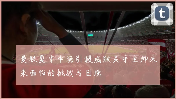 曼联夏季中场引援成败关乎主帅未来面临的挑战与困境