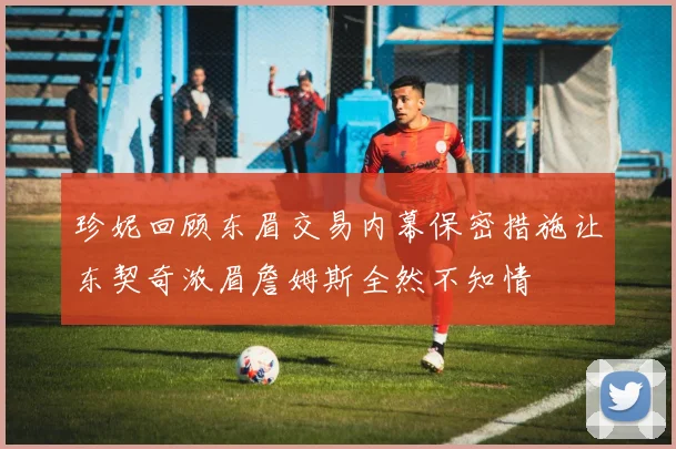 珍妮回顾东眉交易内幕保密措施让东契奇浓眉詹姆斯全然不知情